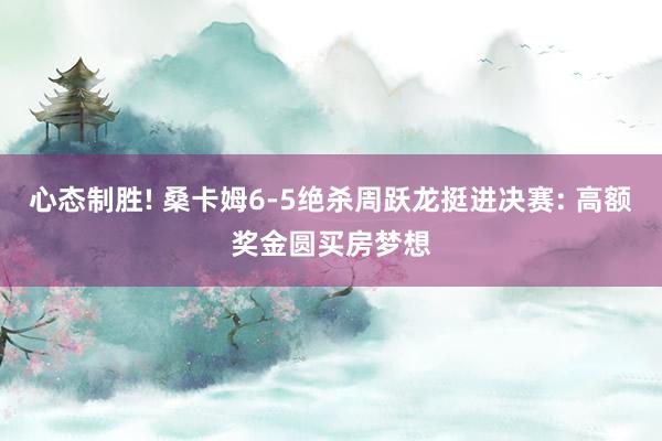 心态制胜! 桑卡姆6-5绝杀周跃龙挺进决赛: 高额奖金圆买房梦想