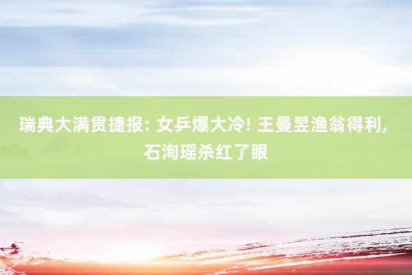 瑞典大满贯捷报: 女乒爆大冷! 王曼昱渔翁得利, 石洵瑶杀红了眼