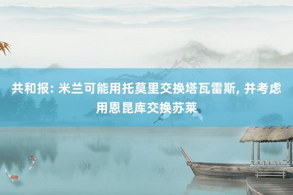 共和报: 米兰可能用托莫里交换塔瓦雷斯, 并考虑用恩昆库交换苏莱