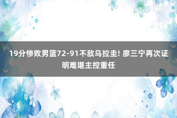 19分惨败男篮72-91不敌乌拉圭! 廖三宁再次证明难堪主控重任