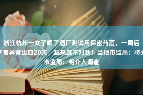 浙江杭州一女子喝了酒厂测试用保密药酒，一周后慌了：子宫异常出血20天，越来越不对劲！当地市监局：将介入调查