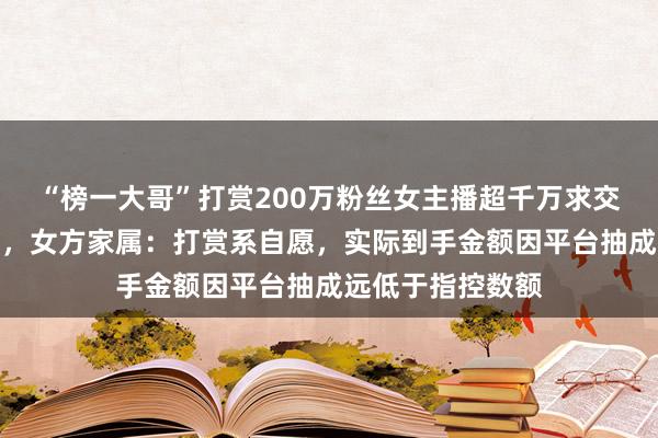 “榜一大哥”打赏200万粉丝女主播超千万求交往，遭拒后起诉，女方家属：打赏系自愿，实际到手金额因平台抽成远低于指控数额