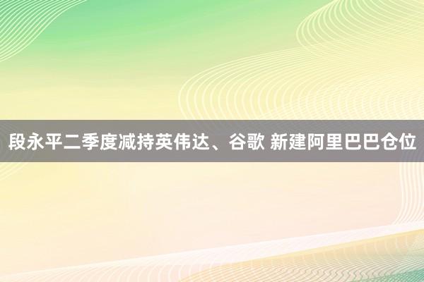 段永平二季度减持英伟达、谷歌 新建阿里巴巴仓位