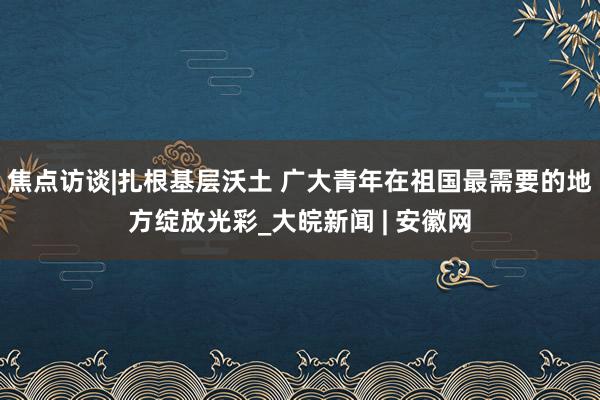 焦点访谈|扎根基层沃土 广大青年在祖国最需要的地方绽放光彩_大皖新闻 | 安徽网