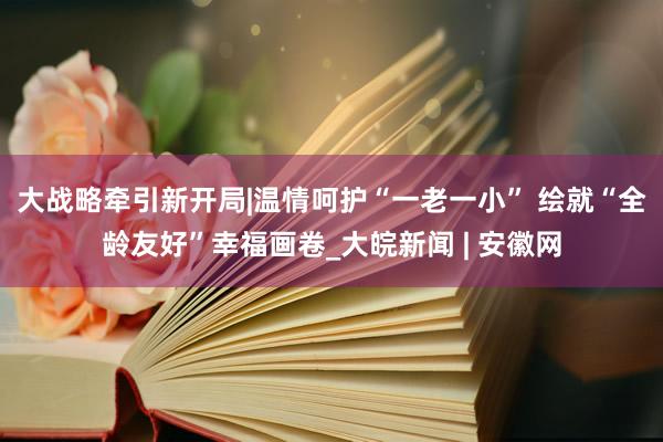 大战略牵引新开局|温情呵护“一老一小” 绘就“全龄友好”幸福画卷_大皖新闻 | 安徽网