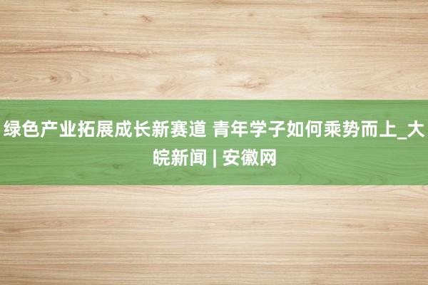 绿色产业拓展成长新赛道 青年学子如何乘势而上_大皖新闻 | 安徽网