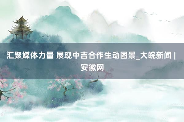 汇聚媒体力量 展现中吉合作生动图景_大皖新闻 | 安徽网