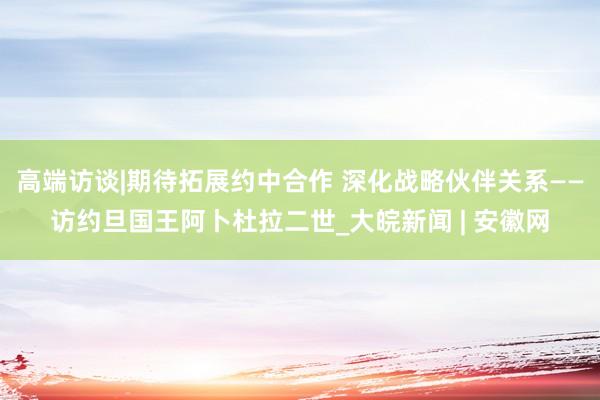 高端访谈|期待拓展约中合作 深化战略伙伴关系——访约旦国王阿卜杜拉二世_大皖新闻 | 安徽网