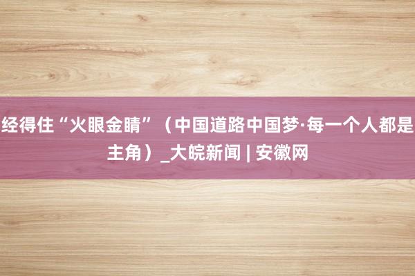 经得住“火眼金睛”（中国道路中国梦·每一个人都是主角）_大皖新闻 | 安徽网