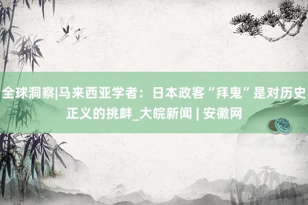 全球洞察|马来西亚学者：日本政客“拜鬼”是对历史正义的挑衅_大皖新闻 | 安徽网