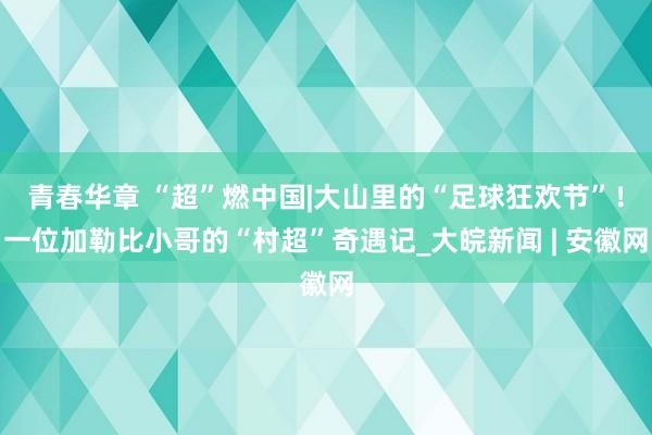 青春华章 “超”燃中国|大山里的“足球狂欢节”！一位加勒比小哥的“村超”奇遇记_大皖新闻 | 安徽网