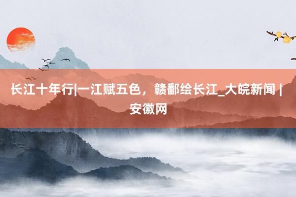 长江十年行|一江赋五色，赣鄱绘长江_大皖新闻 | 安徽网