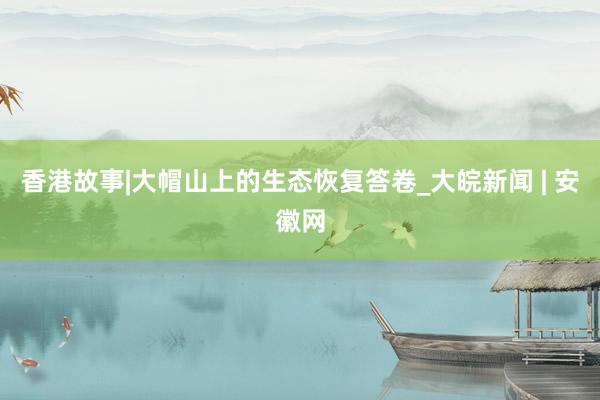 香港故事|大帽山上的生态恢复答卷_大皖新闻 | 安徽网