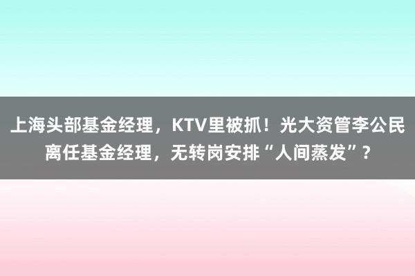 上海头部基金经理，KTV里被抓！光大资管李公民离任基金经理，无转岗安排“人间蒸发”？