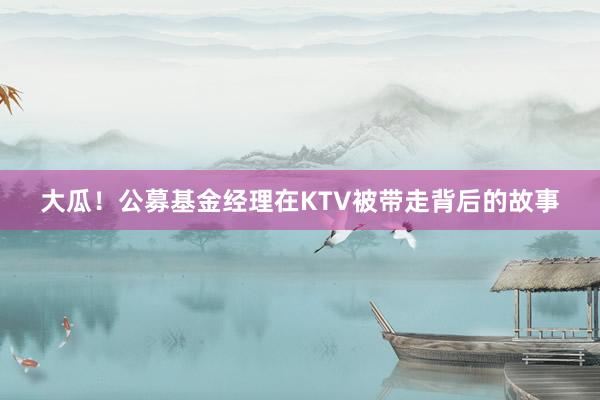 大瓜！公募基金经理在KTV被带走背后的故事