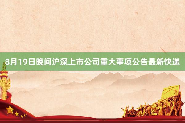 8月19日晚间沪深上市公司重大事项公告最新快递