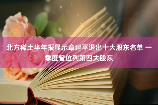 北方稀土半年报显示章建平退出十大股东名单 一季度曾位列第四大股东