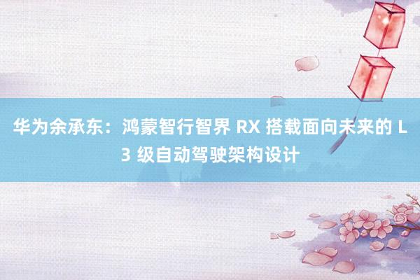 华为余承东：鸿蒙智行智界 RX 搭载面向未来的 L3 级自动驾驶架构设计