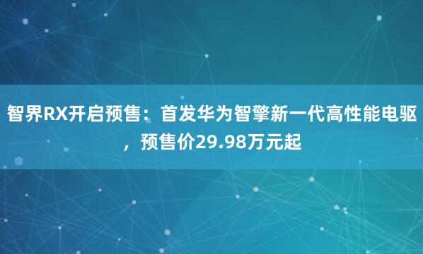 智界RX开启预售：首发华为智擎新一代高性能电驱，预售价29.98万元起