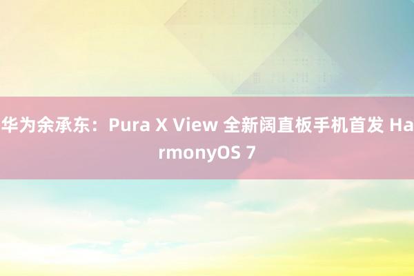 华为余承东：Pura X View 全新阔直板手机首发 HarmonyOS 7