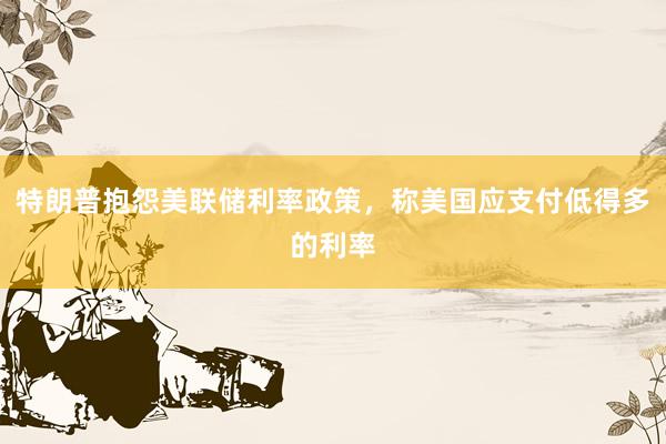 特朗普抱怨美联储利率政策，称美国应支付低得多的利率