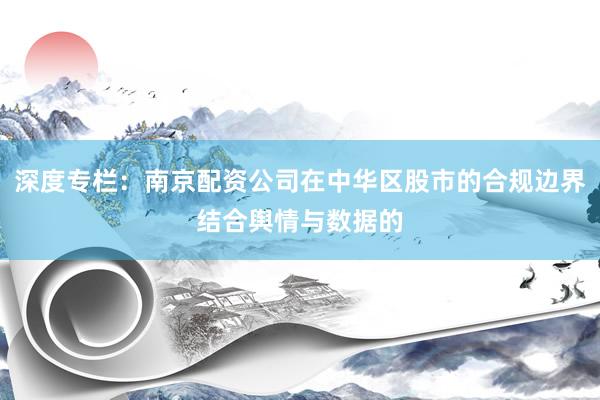 深度专栏：南京配资公司在中华区股市的合规边界结合舆情与数据的