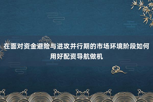 在面对资金避险与进攻并行期的市场环境阶段如何用好配资导航做机