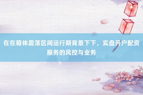 在在箱体震荡区间运行期背景下下，实盘开户配资服务的风控与业务