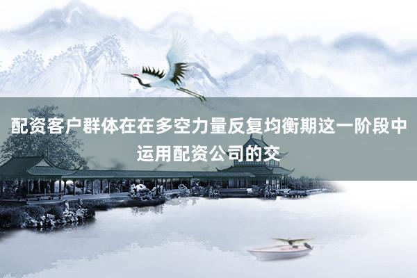 配资客户群体在在多空力量反复均衡期这一阶段中运用配资公司的交