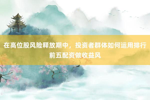 在高位股风险释放期中，投资者群体如何运用排行前五配资做收益风