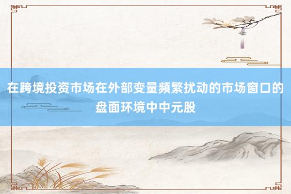 在跨境投资市场在外部变量频繁扰动的市场窗口的盘面环境中中元股