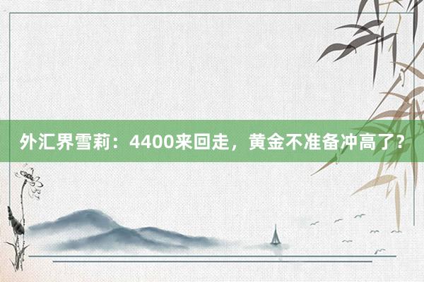 外汇界雪莉：4400来回走，黄金不准备冲高了？