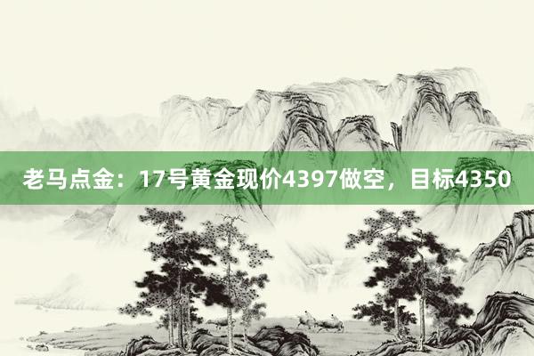 老马点金：17号黄金现价4397做空，目标4350