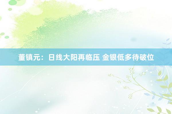 董镇元：日线大阳再临压 金银低多待破位