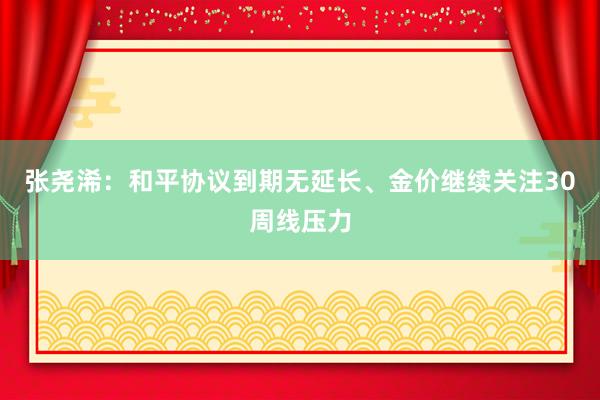 张尧浠：和平协议到期无延长、金价继续关注30周线压力