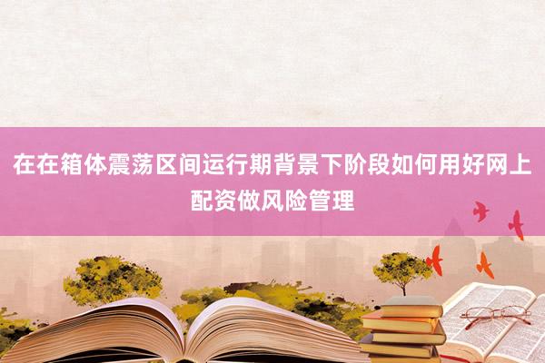 在在箱体震荡区间运行期背景下阶段如何用好网上配资做风险管理