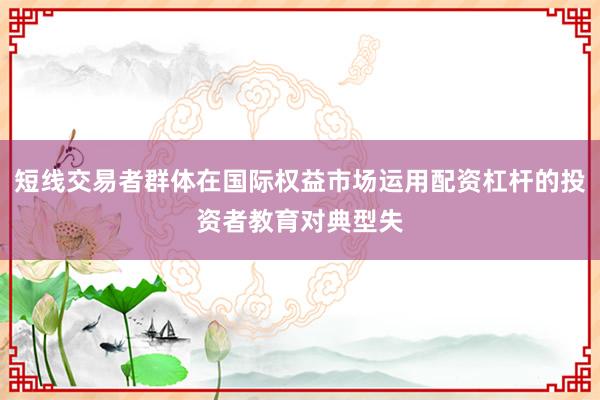 短线交易者群体在国际权益市场运用配资杠杆的投资者教育对典型失