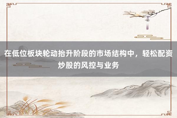 在低位板块轮动抬升阶段的市场结构中，轻松配资炒股的风控与业务