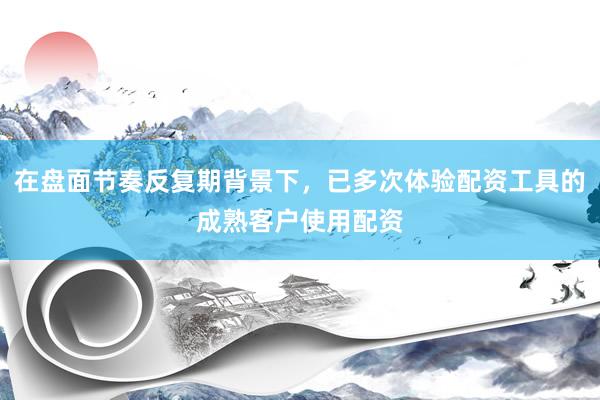 在盘面节奏反复期背景下，已多次体验配资工具的成熟客户使用配资