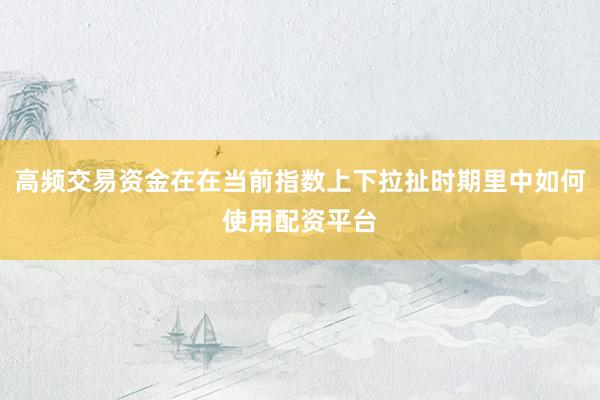 高频交易资金在在当前指数上下拉扯时期里中如何使用配资平台