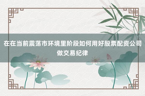 在在当前震荡市环境里阶段如何用好股票配资公司做交易纪律