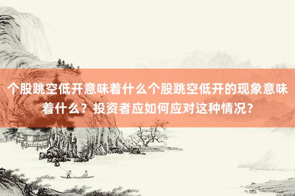 个股跳空低开意味着什么个股跳空低开的现象意味着什么?投资者应如何应对这种情况?