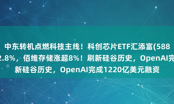 中东转机点燃科技主线！科创芯片ETF汇添富(588750)跳空高开涨超2.8%，佰维存储涨超8%！刷新硅谷历史，OpenAI完成1220亿美元融资