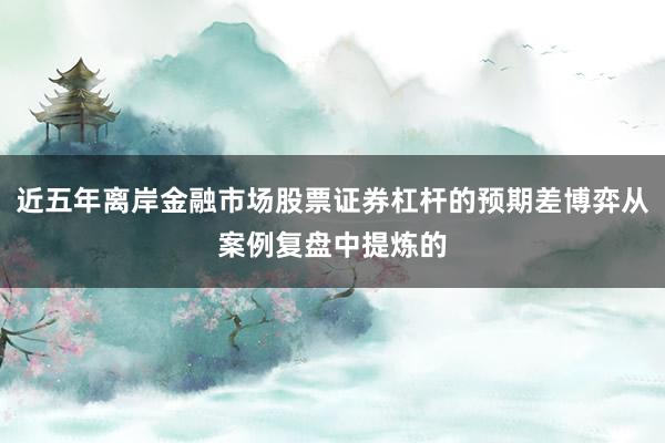 近五年离岸金融市场股票证券杠杆的预期差博弈从案例复盘中提炼的