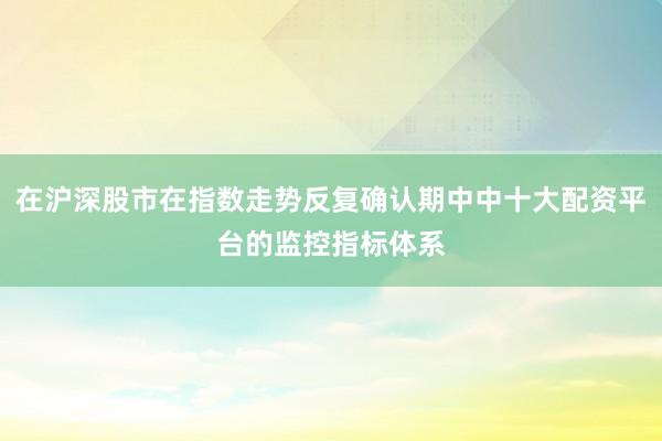 在沪深股市在指数走势反复确认期中中十大配资平台的监控指标体系