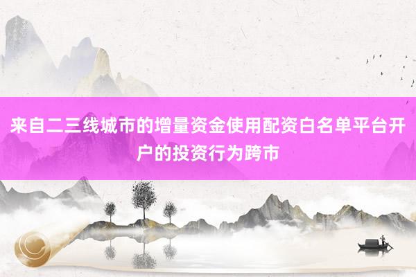 来自二三线城市的增量资金使用配资白名单平台开户的投资行为跨市