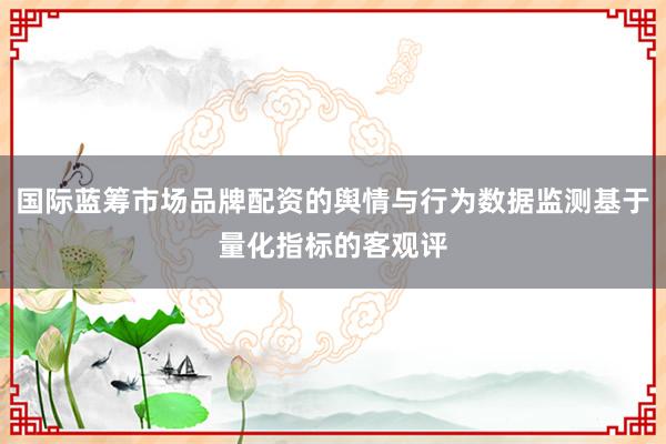 国际蓝筹市场品牌配资的舆情与行为数据监测基于量化指标的客观评