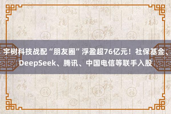 宇树科技战配“朋友圈”浮盈超76亿元！社保基金、DeepSeek、腾讯、中国电信等联手入股