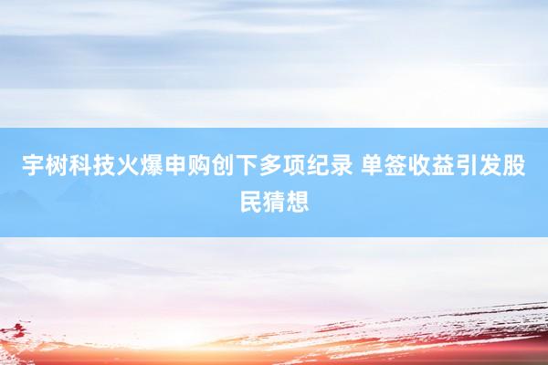 宇树科技火爆申购创下多项纪录 单签收益引发股民猜想
