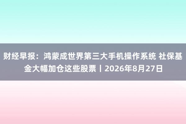 财经早报：鸿蒙成世界第三大手机操作系统 社保基金大幅加仓这些股票丨2026年8月27日